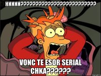 hnnnn??? vonc te esor serial chka???