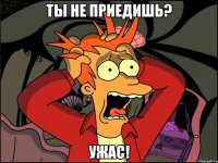 ты не приедишь? ужас!