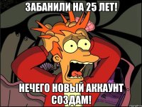 забанили на 25 лет! нечего новый аккаунт создам!