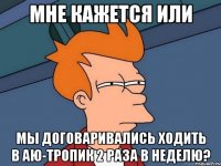 мне кажется или мы договаривались ходить в аю-тропик 2 раза в неделю?