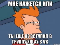 мне кажется или ты еще не вступил в группу xplay в vk