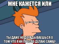 мне кажется или ты даже не догадываешься о том что я их просто делаю сама?