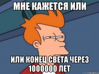 мне кажется или или конец света через 1000000 лет