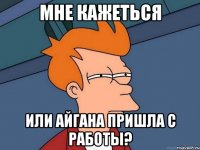 мне кажеться или айгана пришла с работы?