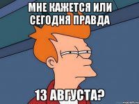 мне кажется или сегодня правда 13 августа?