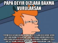 papa deyir qizlara baxma vurularsan papam dedi qizlara baxma baxmadim ki pis olara dedi qeribe qeribe saytlara baxma pozularsan. sonra facbooka girdim gordu dedi birde bura girsen olersen seheri gun gordum ki papamda feyzdedi bir soz dedim ( papa deyir qizlara baxma vurularsan ) lenk et