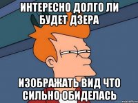 интересно долго ли будет дзера изображать вид что сильно обиделась