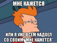 мне кажется или я уже всем надоел со своим "мне кажется"