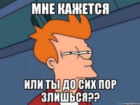 мне кажется или ты до сих пор злишься??