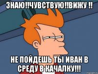 знаю!!чувствую!!вижу !! не пойдешь ты иван в среду в качалку!!!