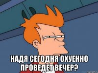  надя сегодня охуенно проведет вечер?