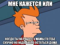 мне кажется или когда ты на работе у мамы то тебе скучно но надо было остаться дома