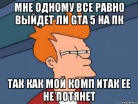 мне одному все равно выйдет ли gta 5 на пк так как мой комп итак ее не потянет