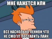 мне кажется или все насколько лениви что не смогут поставить лайк