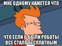 мне одному кажется что что если б были роботы все стало бесплатным