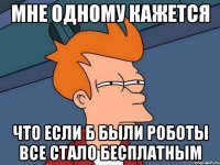 мне одному кажется что если б были роботы все стало бесплатным