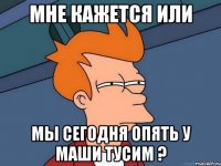 мне кажется или мы сегодня опять у маши тусим ?