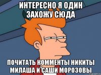 интересно я один захожу сюда почитать комменты никиты милаша и саши морозовы