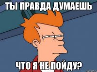 ты правда думаешь что я не пойду?