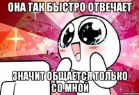 она так быстро отвечает значит общается только со мной