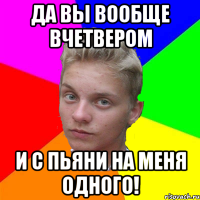 да вы вообще вчетвером и с пьяни на меня одного!