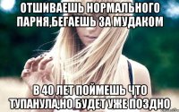 отшиваешь нормального парня,бегаешь за мудаком в 40 лет поймешь что тупанула,но будет уже поздно
