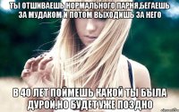 ты отшиваешь нормального парня,бегаешь за мудаком и потом выходишь за него в 40 лет поймешь какой ты была дурой,но будет уже поздно