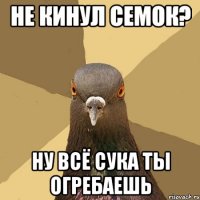 не кинул семок? ну всё сука ты огребаешь