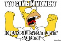 тот самый момент когда хочешь уебать другу задроту!