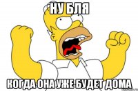 ну бля когда она уже будет дома