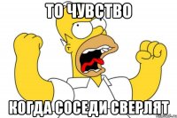 то чувство когда соседи сверлят