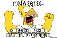 то чувство... когда убил нарного мамонта перед голдом.