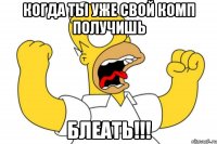 когда ты уже свой комп получишь блеать!!!