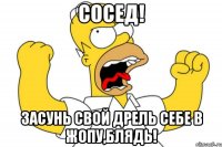 сосед! засунь свой дрель себе в жопу,блядь!