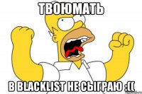 твоюмать в blacklist не сыграю :((