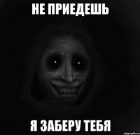 не приедешь я заберу тебя