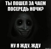 ты пошел за чаем посередь ночи? ну я жду, жду