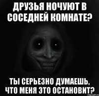 друзья ночуют в соседней комнате? ты серьезно думаешь, что меня это остановит?