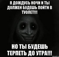 я дождусь ночи и ты должен будешь пойти в туолет!!! но ты будешь терпеть до утра!!!