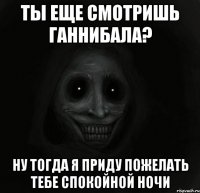 ты еще смотришь ганнибала? ну тогда я приду пожелать тебе спокойной ночи