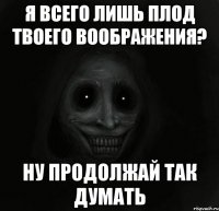 я всего лишь плод твоего воображения? ну продолжай так думать