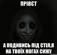 прівєт а подивись під стіл,я на твоїх ногах сижу