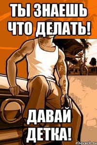 ты знаешь что делать! давай детка!