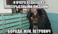 и вчера отдыхал с серьозными людьми борода, жук, петрович