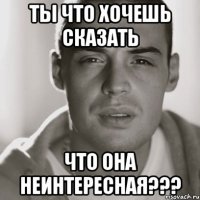 ты что хочешь сказать что она неинтересная???