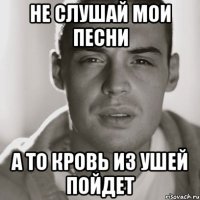 не слушай мои песни а то кровь из ушей пойдет