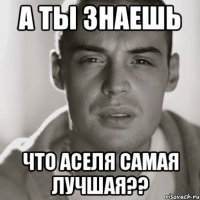 а ты знаешь что аселя самая лучшая??