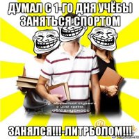 думал с 1-го дня учёбы заняться спортом занялся!!!-литрболом!!!