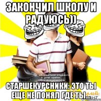 закончил школу и радуюсь)) старшекурсники: это ты еще не понял где ты...