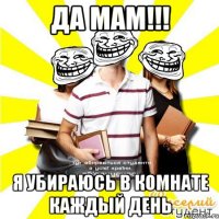 да мам!!! я убираюсь в комнате каждый день